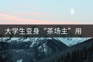 大學(xué)生變身“茶場(chǎng)主”用互聯(lián)網(wǎng)改寫茶市格局