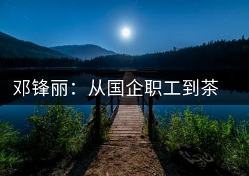 鄧鋒麗：從國企職工到茶企掌舵人