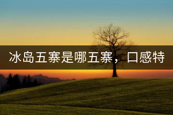 冰島五寨是哪五寨，口感特點(diǎn)介紹？