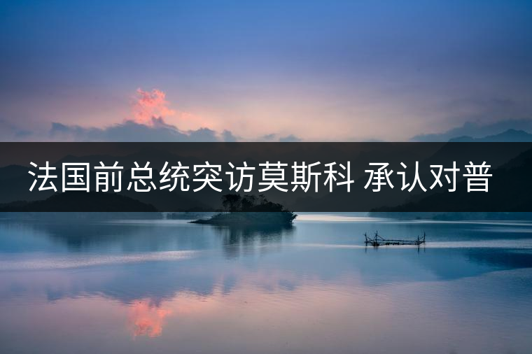 法國前總統(tǒng)突訪莫斯科 承認(rèn)對普京有好感 法國前總統(tǒng)突訪莫斯科 承認(rèn)對普京有好感