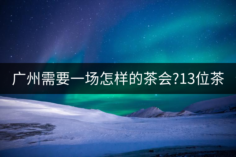 廣州需要一場怎樣的茶會(huì)?13位茶人，39款珍愛茶品，在...廣州需要一場怎樣的茶會(huì)？13位茶人，39款珍愛茶品，在這里揭曉