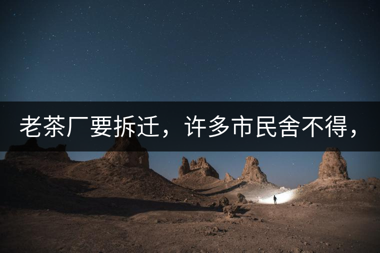 老茶廠要拆遷，許多市民舍不得，政府:全部會(huì)鏟平!老茶廠要拆遷，許多市民舍不得，政府：全部會(huì)鏟平！