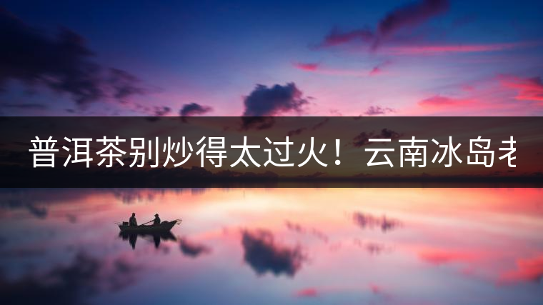 普洱茶別炒得太過火！云南冰島老寨“茶王樹”采摘權(quán)88萬成交？