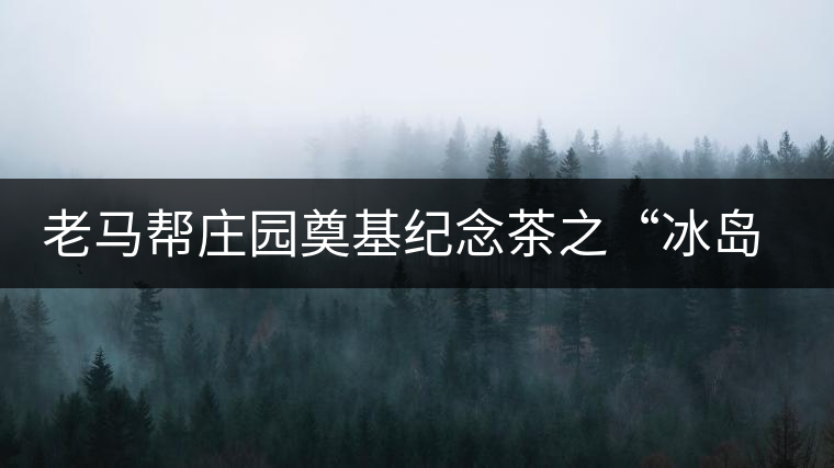 老馬幫莊園奠基紀(jì)念茶之“冰島老寨”即將重磅上市，3大亮點(diǎn)秒懂