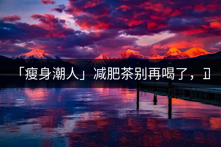 「瘦身潮人」減肥茶別再喝了，正宗的茶葉才是減肥的...「瘦身潮人」減肥茶別再喝了，正宗的茶葉才是減肥的好幫手！
