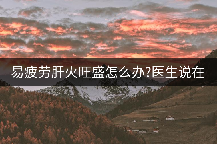 易疲勞肝火旺盛怎么辦?醫(yī)生說在家自制這個茶，減肥清...易疲勞肝火旺盛怎么辦？醫(yī)生說在家自制這個茶，減肥清肝又健脾胃