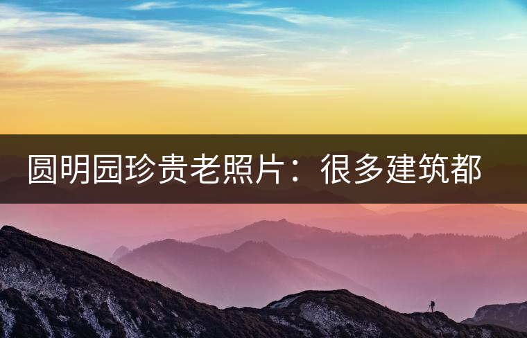 圓明園珍貴老照片：很多建筑都是首次曝光，圖七和文獻記載不一樣