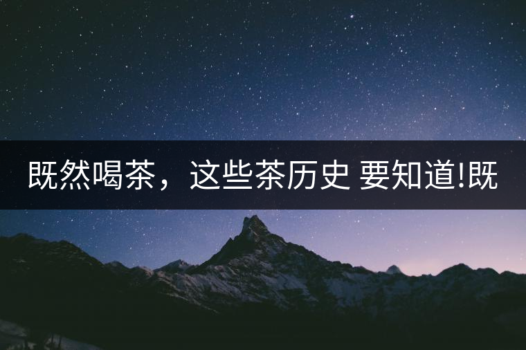既然喝茶，這些茶歷史 要知道!既然喝茶，這些茶歷史 要知道！