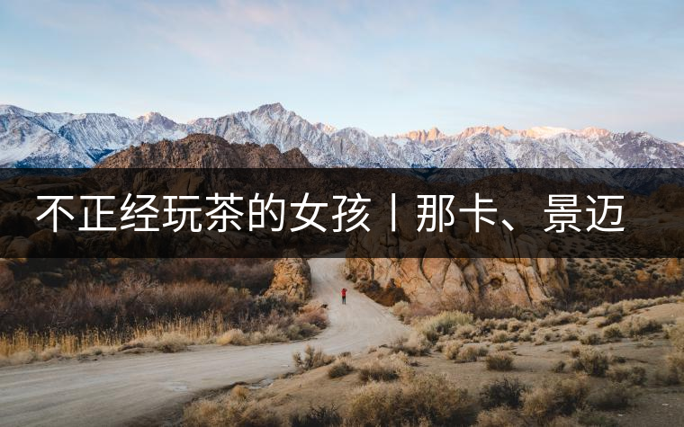不正經(jīng)玩茶的女孩丨那卡、景邁和帕點不正經(jīng)玩茶的女孩丨那卡、景邁和帕點