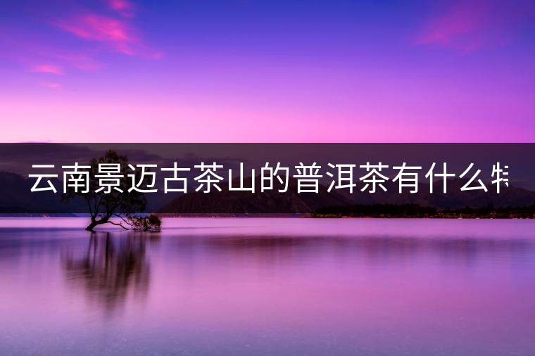 云南景邁古茶山的普洱茶有什么特點?云南景邁古茶山的普洱茶有什么特點？