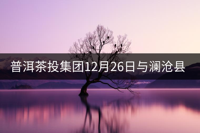 普洱茶投集團(tuán)12月26日與瀾滄縣富邦鄉(xiāng)簽約，拉開邦崴...普洱茶投集團(tuán)12月26日與瀾滄縣富邦鄉(xiāng)簽約，拉開邦崴茶區(qū)開發(fā)序幕
