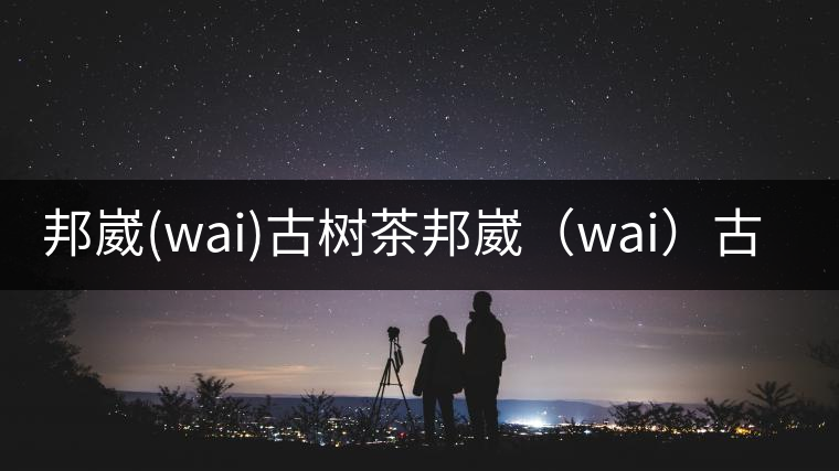 邦崴(wai)古樹(shù)茶邦崴（wai）古樹(shù)茶