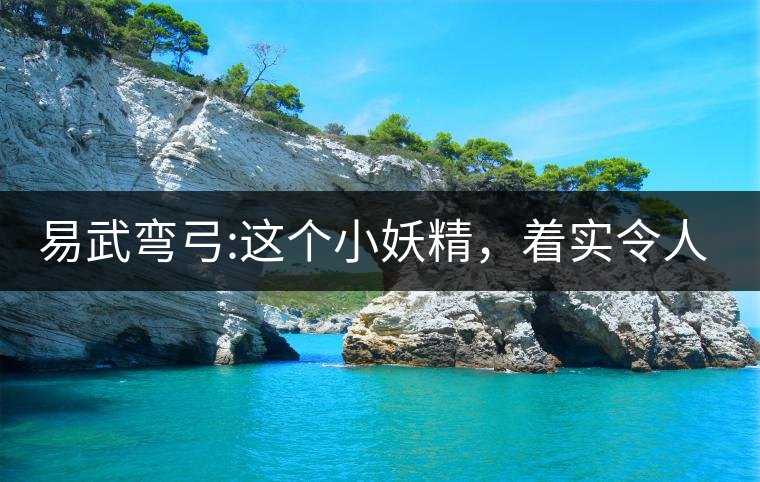 易武彎弓:這個小妖精，著實令人著迷，一口就打通你的...易武彎弓：這個小妖精，著實令人著迷，一口就打通你的任督二脈