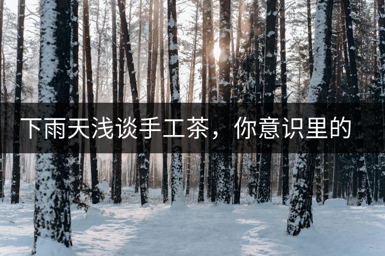 下雨天淺談手工茶，你意識里的僅僅是包裝上印著純手工三個字？