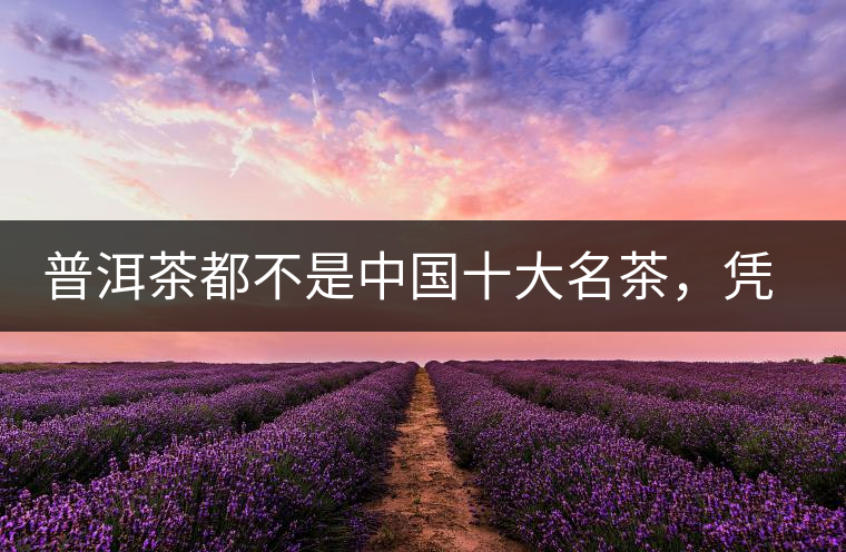 普洱茶都不是中國(guó)十大名茶，憑什么還是“可以喝的古董”