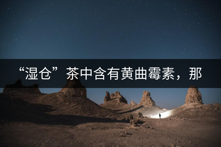 “濕倉”茶中含有黃曲霉素，那為什么“濕倉”還不取消？