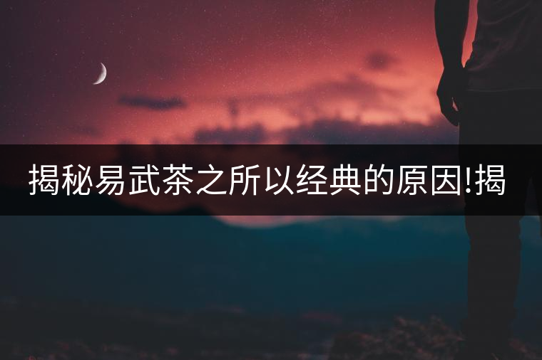 揭秘易武茶之所以經(jīng)典的原因!揭秘易武茶之所以經(jīng)典的原因！