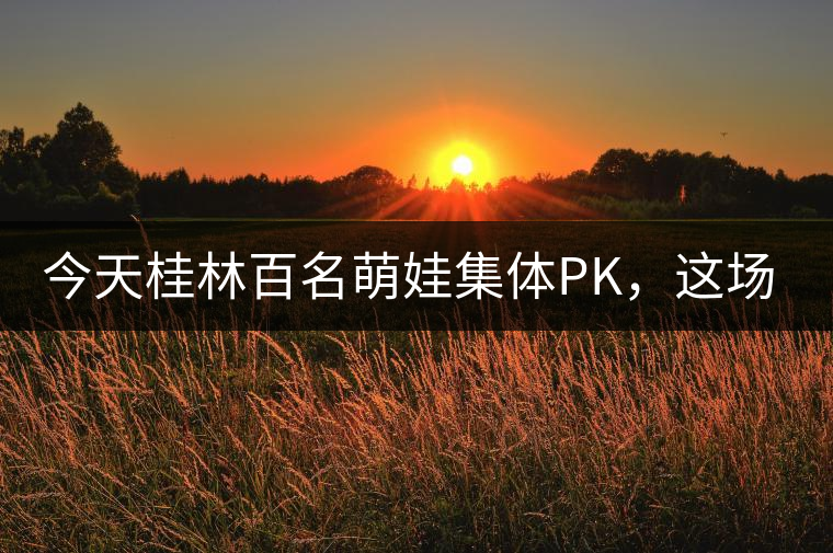 今天桂林百名萌娃集體PK，這場大賽你看了嗎？