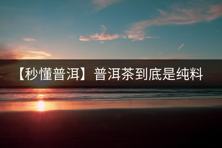 【秒懂普洱】普洱茶到底是純料好還是拼配好?終于看明白了 【秒懂普洱】普洱茶到底是純料好還是拼配好?終于看明白了