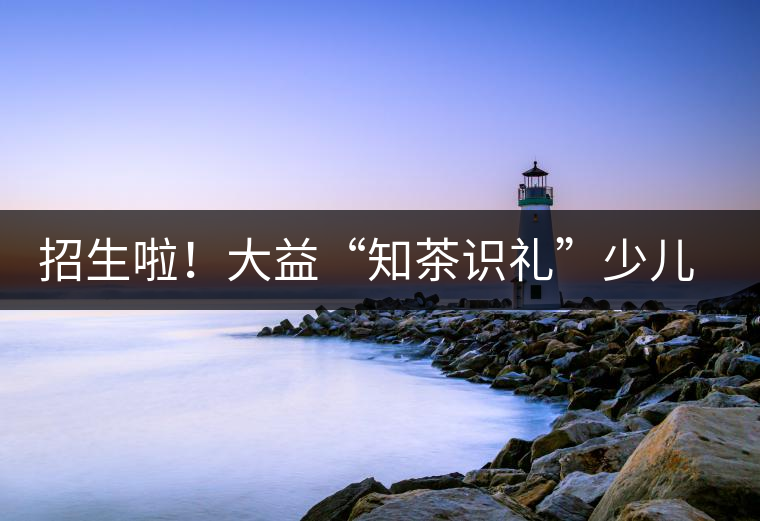 招生啦！大益“知茶識禮”少兒茶文化課程暑期班上線