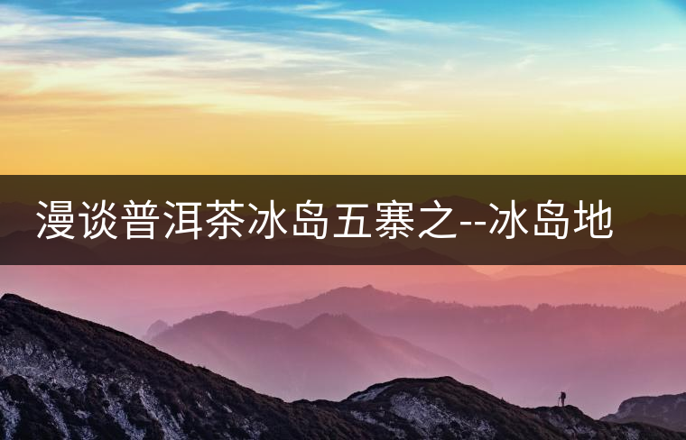 漫談普洱茶冰島五寨之--冰島地界漫談普洱茶冰島五寨之——冰島地界 漫談普洱茶冰島五寨之--冰島地界漫談普洱茶冰島五寨之——冰島地界