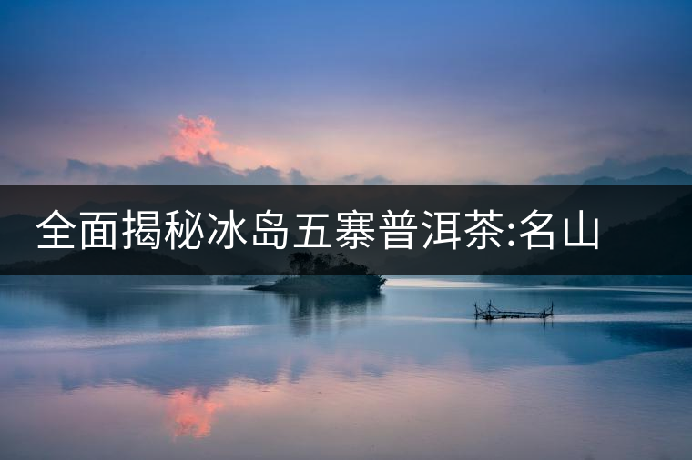 全面揭秘冰島五寨普洱茶:名山名寨，盡享冰糖韻全面揭秘冰島五寨普洱茶：名山名寨，盡享冰糖韻