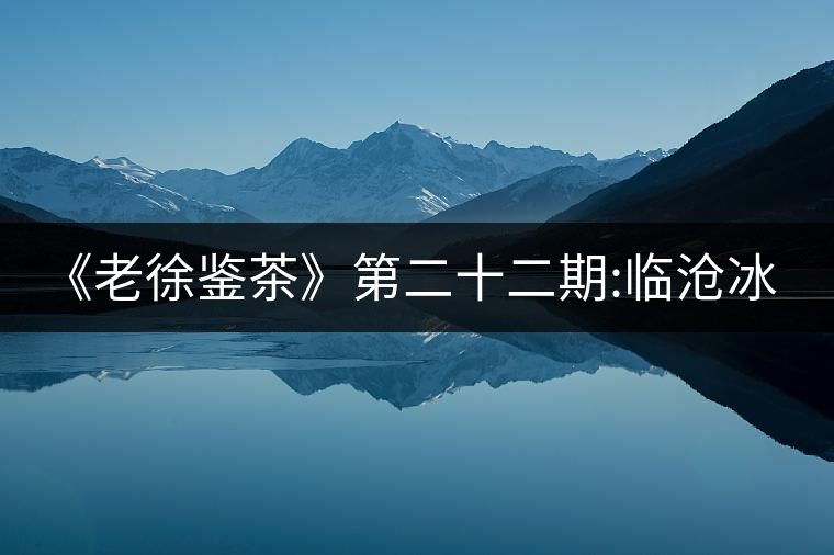 《老徐鑒茶》第二十二期:臨滄冰島五寨之地界普洱茶品...《老徐鑒茶》第二十二期：臨滄冰島五寨之地界普洱茶品鑒報(bào)告