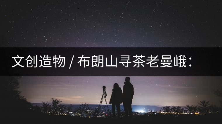 文創(chuàng)造物 / 布朗山尋茶老曼峨：苦澀，茶之真味