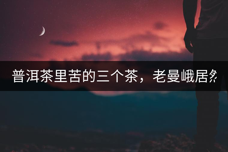 普洱茶里苦的三個茶，老曼峨居然只能排第三!普洱茶里苦的三個茶，老曼峨居然只能排第三！