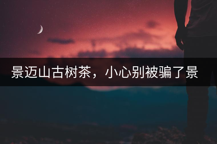 景邁山古樹茶，小心別被騙了景邁山古樹茶，小心別被騙了