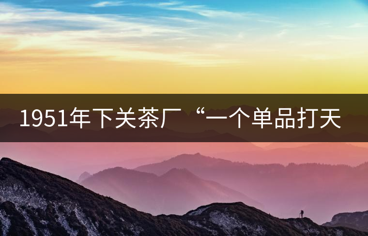 1951年下關(guān)茶廠“一個單品打天下”，如今它稱霸茶界6...1951年下關(guān)茶廠“一個單品打天下”，如今它稱霸茶界60多年！