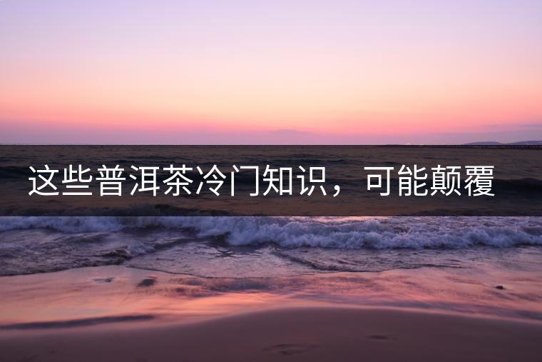 這些普洱茶冷門知識，可能顛覆你對普洱茶的認(rèn)知