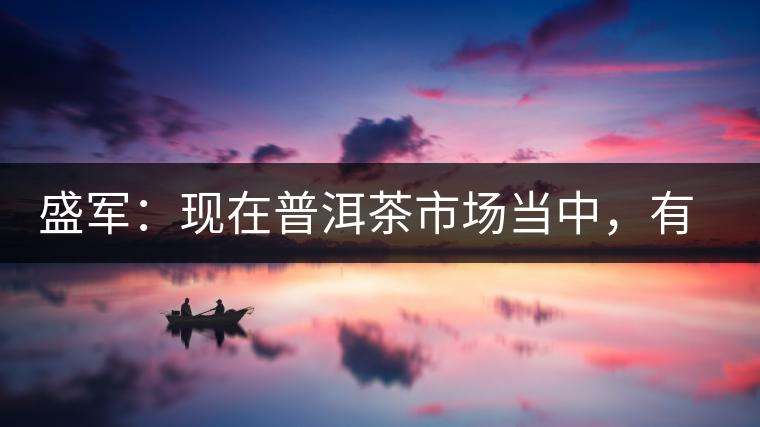 盛軍：現(xiàn)在普洱茶市場(chǎng)當(dāng)中，有三個(gè)級(jí)別