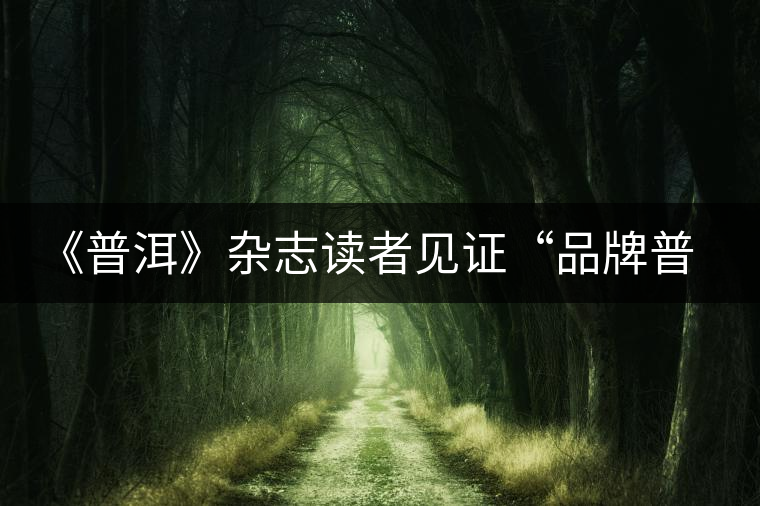 《普洱》雜志讀者見(jiàn)證“品牌普洱” 《普洱》雜志讀者見(jiàn)證“品牌普洱”