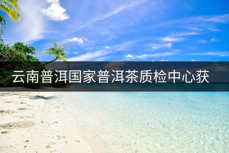 云南普洱國(guó)家普洱茶質(zhì)檢中心獲資質(zhì)認(rèn)定和實(shí)驗(yàn)室認(rèn)可 云南普洱國(guó)家普洱茶質(zhì)檢中心獲資質(zhì)認(rèn)定和實(shí)驗(yàn)室認(rèn)可