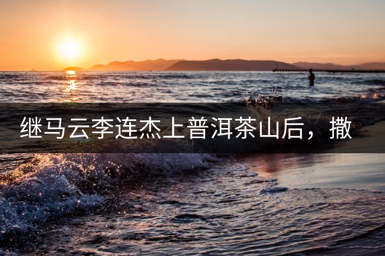 繼馬云李連杰上普洱茶山后，撒貝寧劉愷威也來(lái)了