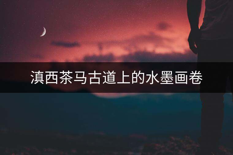 滇西茶馬古道上的水墨畫卷 滇西茶馬古道上的水墨畫卷