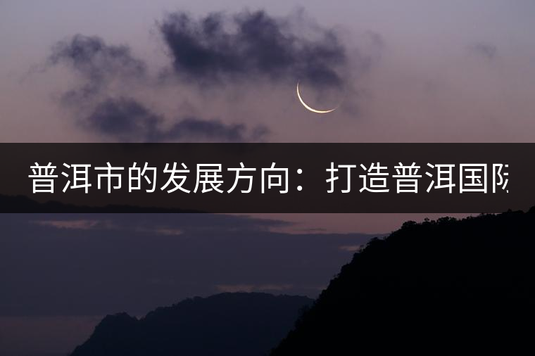 普洱市的發(fā)展方向:打造普洱國(guó)際品牌 緊盯養(yǎng)生健康產(chǎn)業(yè) 普洱市的發(fā)展方向:打造普洱國(guó)際品牌 緊盯養(yǎng)生健康產(chǎn)業(yè)