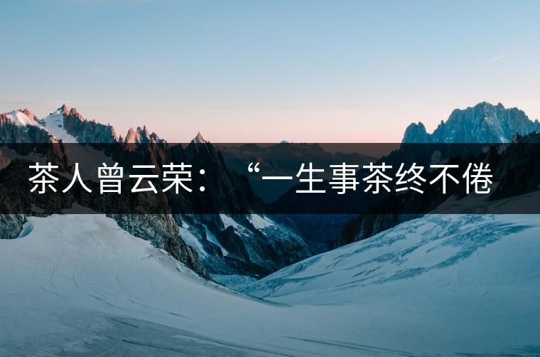 茶人曾云榮：“一生事茶終不倦”譜寫(xiě)絢麗人生