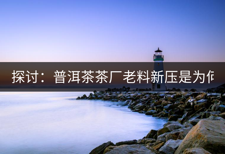 探討：普洱茶茶廠老料新壓是為何？