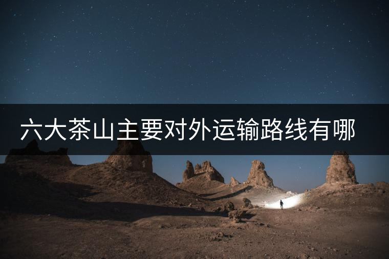 六大茶山主要對(duì)外運(yùn)輸路線有哪幾條？