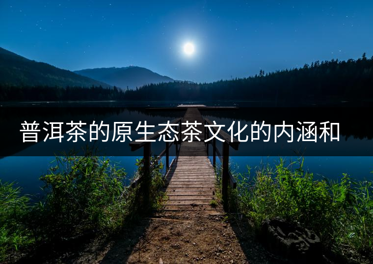 普洱茶的原生態(tài)茶文化的內(nèi)涵和價(jià)值 普洱茶的原生態(tài)茶文化的內(nèi)涵和價(jià)值