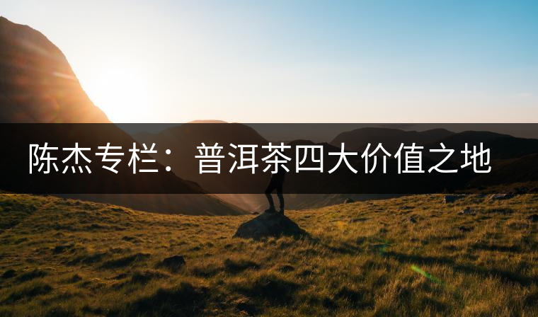 陳杰專欄：普洱茶四大價(jià)值之地理價(jià)值——源于自然的啟示