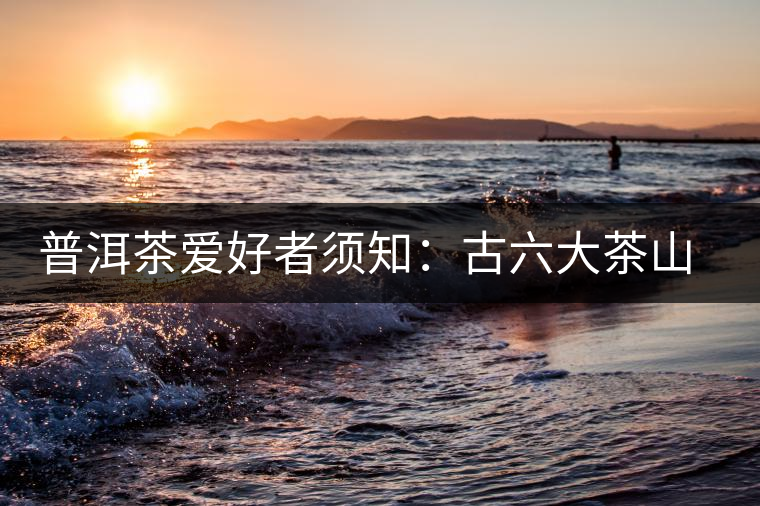 普洱茶愛(ài)好者須知:古六大茶山的相關(guān)情況 普洱茶愛(ài)好者須知:古六大茶山的相關(guān)情況