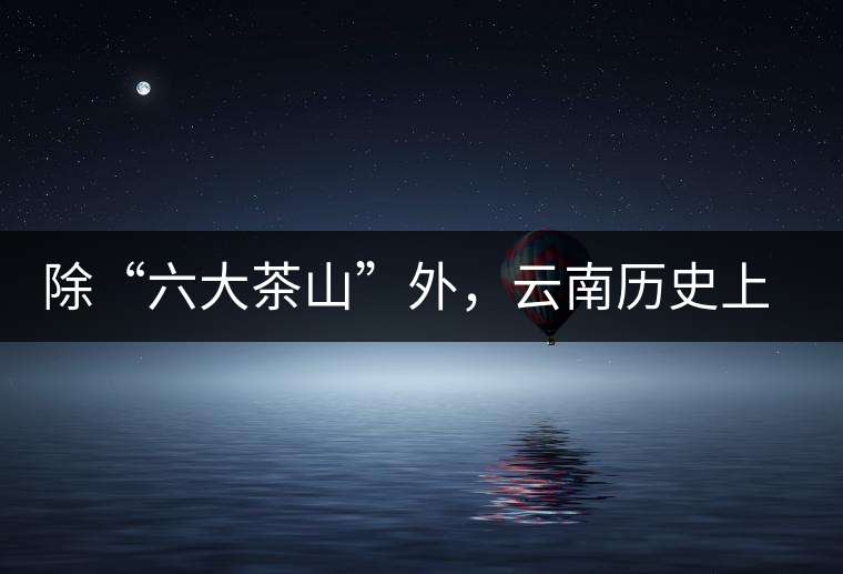 除“六大茶山”外，云南歷史上還有哪些主要的茶葉產(chǎn)區(qū)?