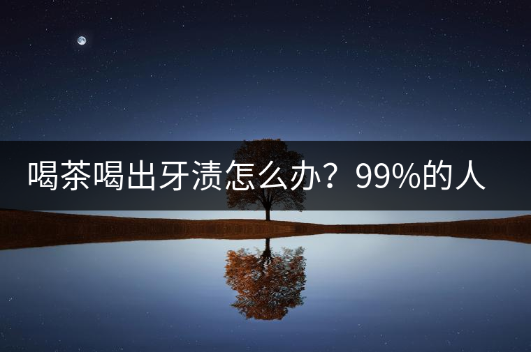 喝茶喝出牙漬怎么辦？99%的人不懂！