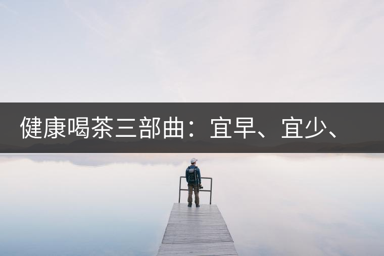健康喝茶三部曲：宜早、宜少、宜淡