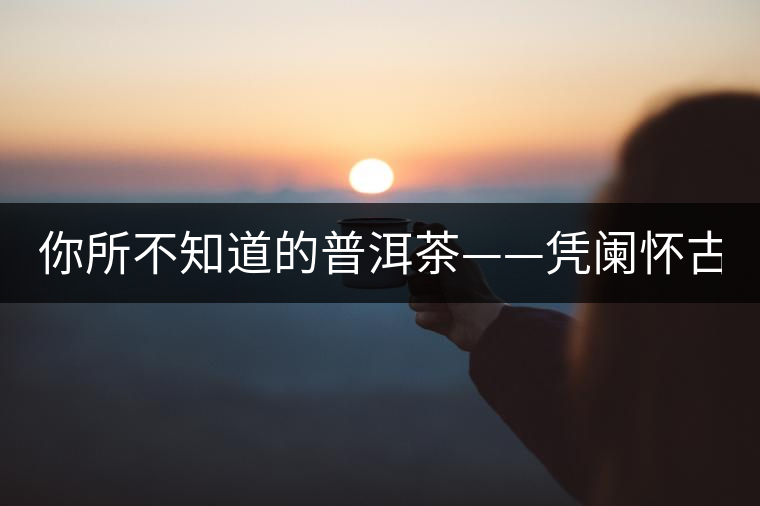 你所不知道的普洱茶——憑闌懷古(下) 你所不知道的普洱茶——憑闌懷古(下)