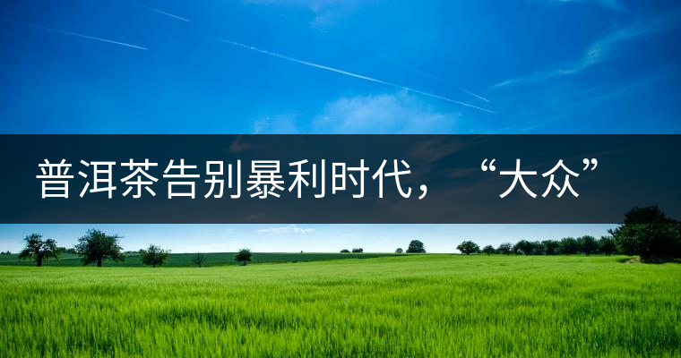 普洱茶告別暴利時(shí)代，“大眾”普洱將成未來(lái)消費(fèi)主流