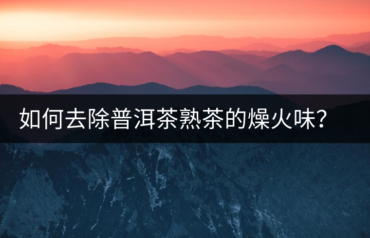 如何去除普洱茶熟茶的燥火味？熟茶工藝加沖泡這里全都有！